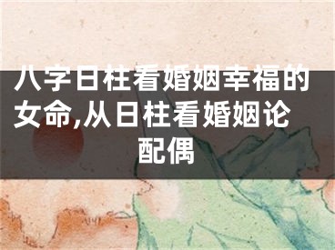 八字日柱看婚姻幸福的女命,从日柱看婚姻论配偶