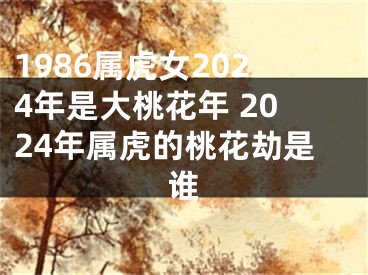 1986属虎女2024年是大桃花年 2024年属虎的桃花劫是谁