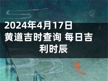 2024年4月17日黄道吉时查询 每日吉利时辰