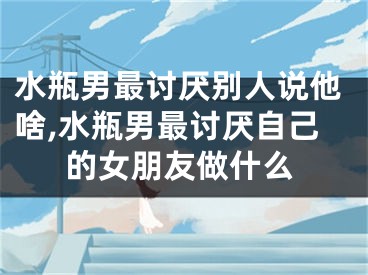 水瓶男最讨厌别人说他啥,水瓶男最讨厌自己的女朋友做什么