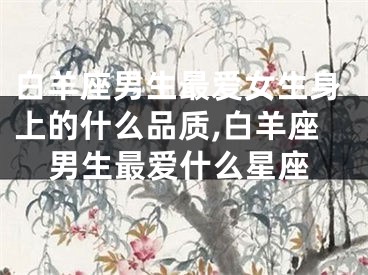 白羊座男生最爱女生身上的什么品质,白羊座男生最爱什么星座