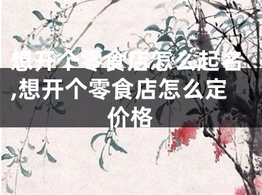 想开个零食店怎么起名,想开个零食店怎么定价格