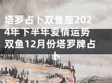 塔罗占卜双鱼座2024年下半年爱情运势 双鱼12月份塔罗牌占卜