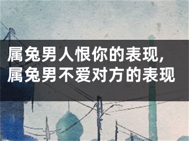 属兔男人恨你的表现,属兔男不爱对方的表现