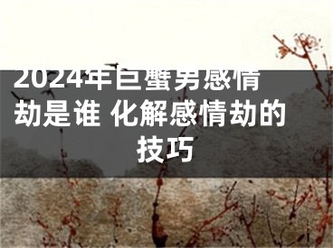 2024年巨蟹男感情劫是谁 化解感情劫的技巧