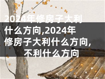 2024年修房子大利什么方向,2024年修房子大利什么方向,不利什么方向
