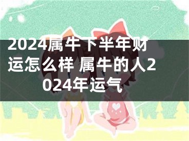 2024属牛下半年财运怎么样 属牛的人2024年运气