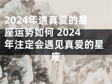 2024年遇真爱的星座运势如何 2024年注定会遇见真爱的星座