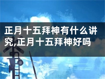 正月十五拜神有什么讲究,正月十五拜神好吗