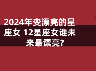 2024年变漂亮的星座女 12星座女谁未来最漂亮?