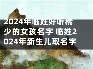 2024年临姓好听稀少的女孩名字 临姓2024年新生儿取名字