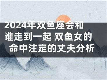 2024年双鱼座会和谁走到一起 双鱼女的命中注定的丈夫分析
