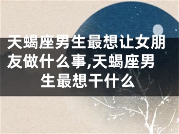 天蝎座男生最想让女朋友做什么事,天蝎座男生最想干什么
