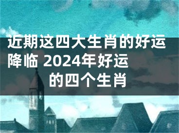 近期这四大生肖的好运降临 2024年好运的四个生肖