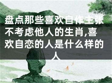 盘点那些喜欢自作主张不考虑他人的生肖,喜欢自恋的人是什么样的人