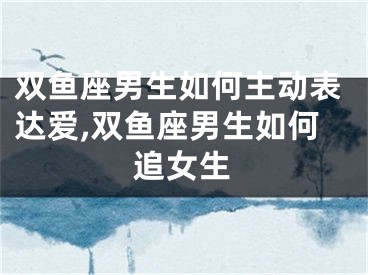 双鱼座男生如何主动表达爱,双鱼座男生如何追女生