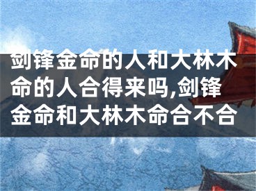 剑锋金命的人和大林木命的人合得来吗,剑锋金命和大林木命合不合