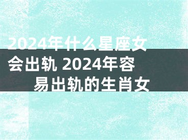 2024年什么星座女会出轨 2024年容易出轨的生肖女