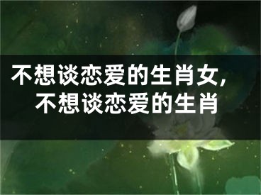 不想谈恋爱的生肖女,不想谈恋爱的生肖