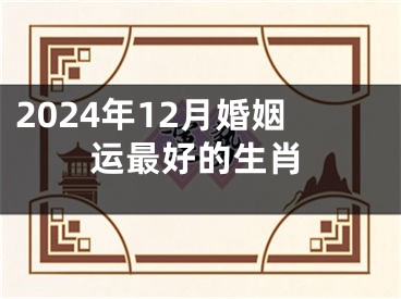 2024年12月婚姻运最好的生肖