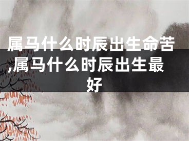 属马什么时辰出生命苦,属马什么时辰出生最好