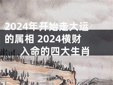 2024年开始走大运的属相 2024横财入命的四大生肖