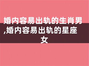 婚内容易出轨的生肖男,婚内容易出轨的星座女