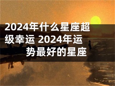 2024年什么星座超级幸运 2024年运势最好的星座