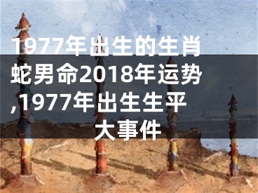 1977年出生的生肖蛇男命2018年运势,1977年出生生平大事件