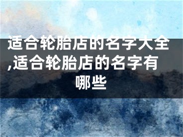 适合轮胎店的名字大全,适合轮胎店的名字有哪些