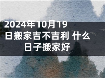 2024年10月19日搬家吉不吉利 什么日子搬家好 