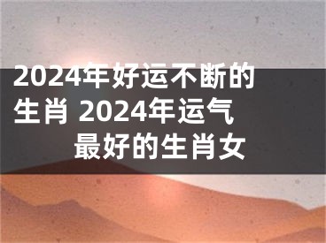 2024年好运不断的生肖 2024年运气最好的生肖女