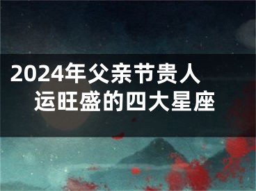2024年父亲节贵人运旺盛的四大星座