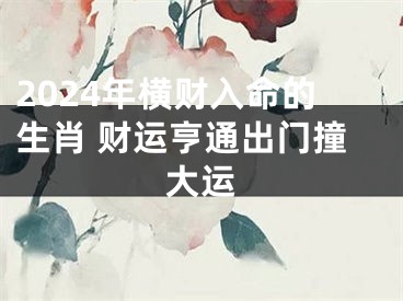 2024年横财入命的生肖 财运亨通出门撞大运