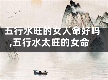 五行水旺的女人命好吗,五行水太旺的女命
