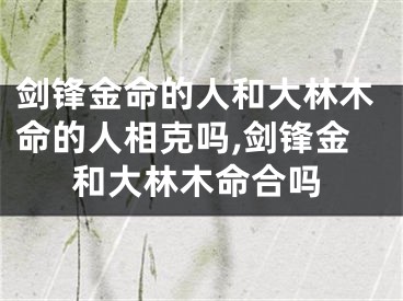 剑锋金命的人和大林木命的人相克吗,剑锋金和大林木命合吗