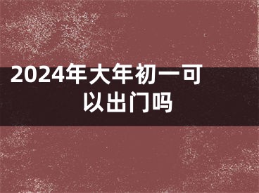 2024年大年初一可以出门吗