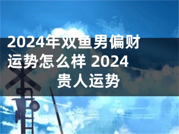 2024年双鱼男偏财运势怎么样 2024贵人运势