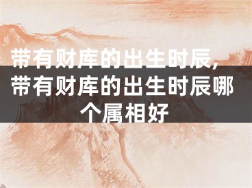 带有财库的出生时辰,带有财库的出生时辰哪个属相好