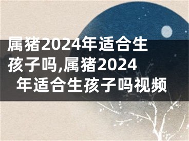 属猪2024年适合生孩子吗,属猪2024年适合生孩子吗视频