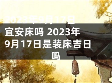 2023年9月17日宜安床吗 2023年9月17日是装床吉日吗