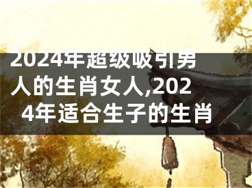 2024年超级吸引男人的生肖女人,2024年适合生子的生肖