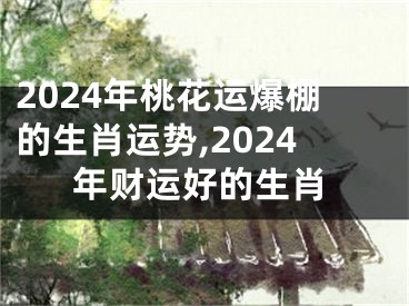 2024年桃花运爆棚的生肖运势,2024年财运好的生肖