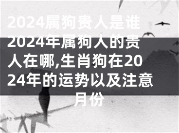 2024属狗贵人是谁2024年属狗人的贵人在哪,生肖狗在2024年的运势以及注意月份