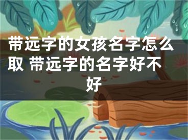 带远字的女孩名字怎么取 带远字的名字好不好