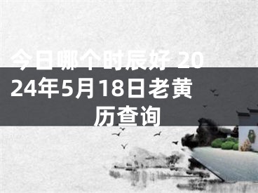 今日哪个时辰好 2024年5月18日老黄历查询