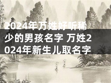 2024年万姓好听稀少的男孩名字 万姓2024年新生儿取名字