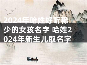 2024年哈姓好听稀少的女孩名字 哈姓2024年新生儿取名字