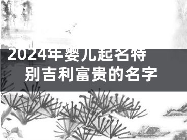 2024年婴儿起名特别吉利富贵的名字