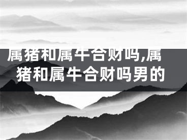 属猪和属牛合财吗,属猪和属牛合财吗男的
